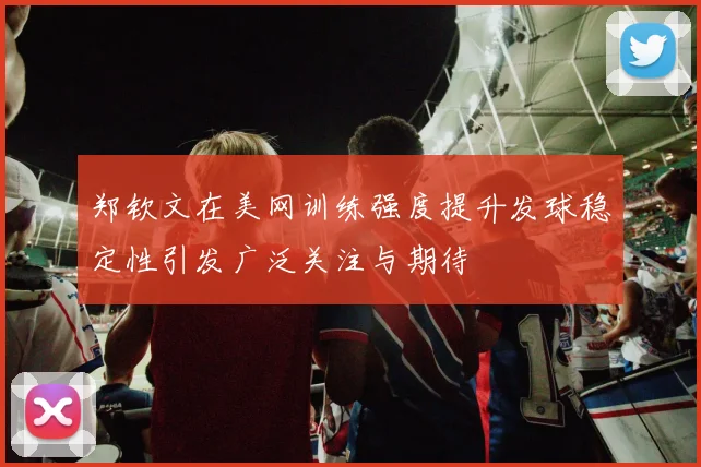 郑钦文在美网训练强度提升发球稳定性引发广泛关注与期待