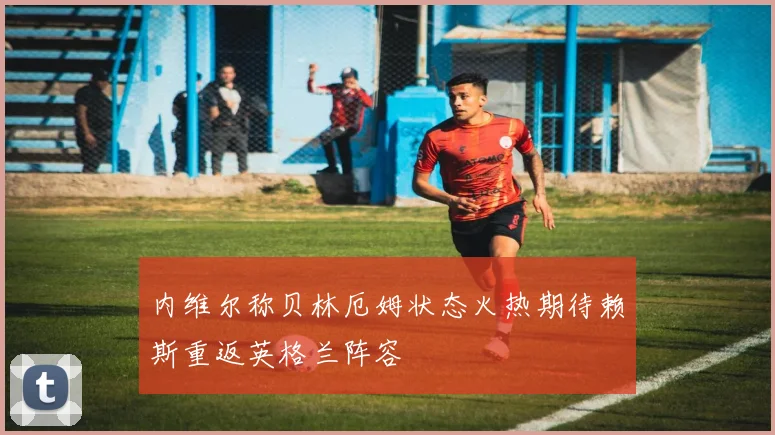 内维尔称贝林厄姆状态火热期待赖斯重返英格兰阵容