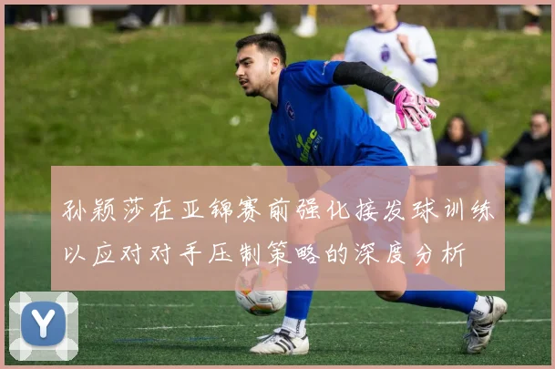 孙颖莎在亚锦赛前强化接发球训练以应对对手压制策略的深度分析