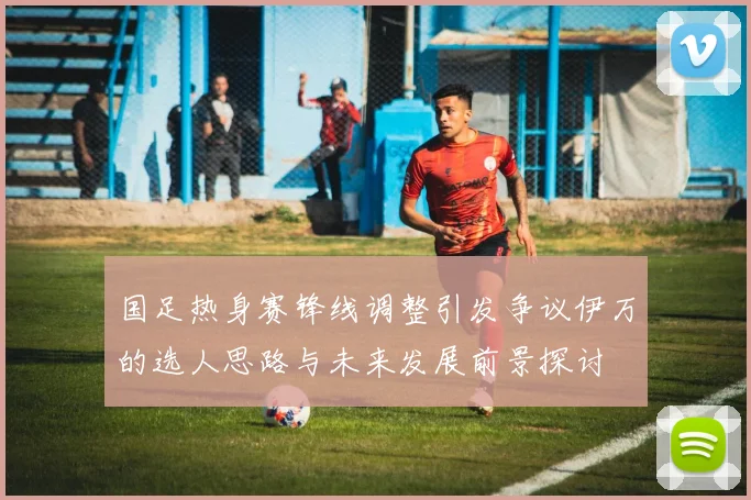 国足热身赛锋线调整引发争议伊万的选人思路与未来发展前景探讨