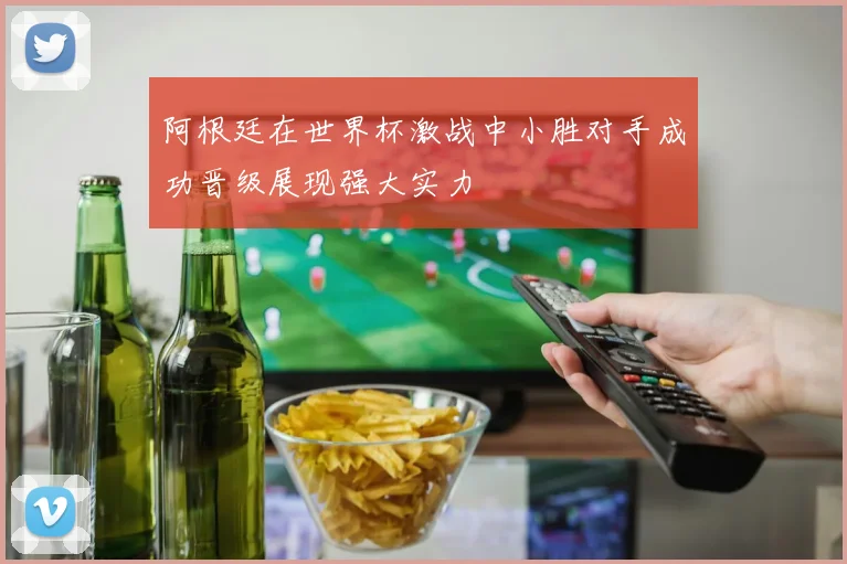 阿根廷在世界杯激战中小胜对手成功晋级展现强大实力