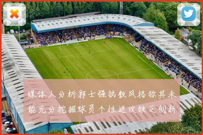 媒体人分析郭士强执教风格称其未能充分挖掘球员个性进攻缺乏创新性