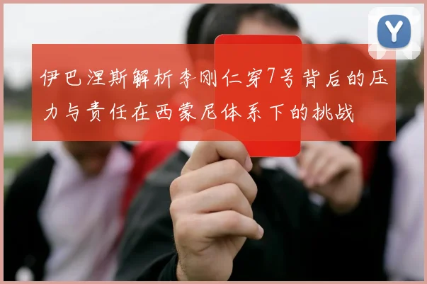 伊巴涅斯解析李刚仁穿7号背后的压力与责任在西蒙尼体系下的挑战