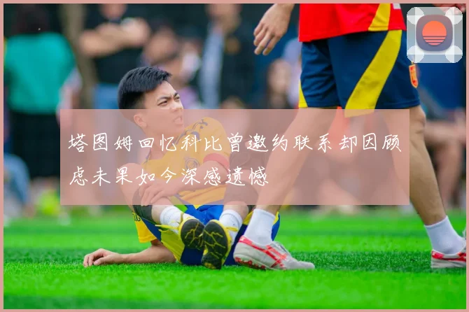 塔图姆回忆科比曾邀约联系却因顾虑未果如今深感遗憾