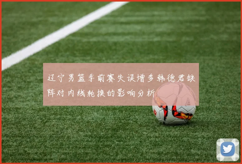 辽宁男篮季前赛失误增多韩德君缺阵对内线轮换的影响分析