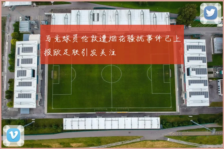 马竞球员伦敦遭烟花骚扰事件已上报欧足联引发关注