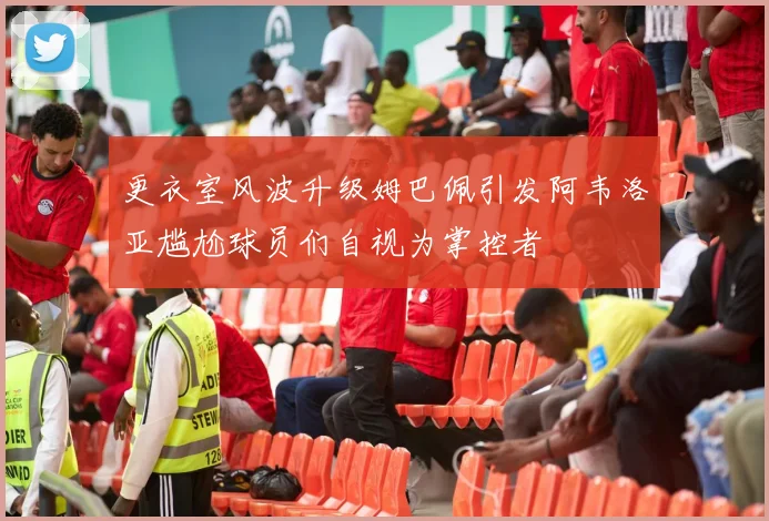 更衣室风波升级姆巴佩引发阿韦洛亚尴尬球员们自视为掌控者