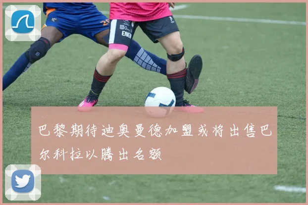 巴黎期待迪奥曼德加盟或将出售巴尔科拉以腾出名额