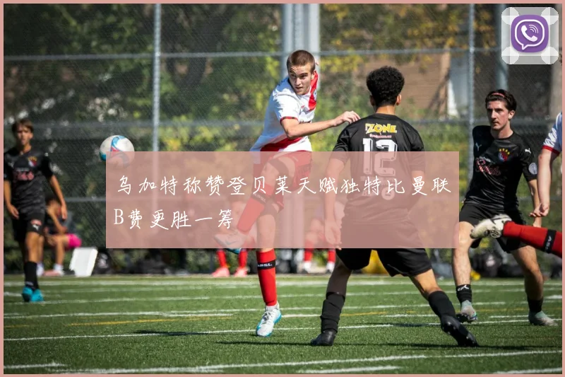 乌加特称赞登贝莱天赋独特比曼联B费更胜一筹
