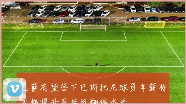 巴萨有望签下巴斯托尼球员年薪将大幅提升至接近翻倍水平