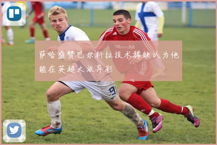 萨哈盛赞巴尔科拉技术稀缺认为他能在英超大放异彩