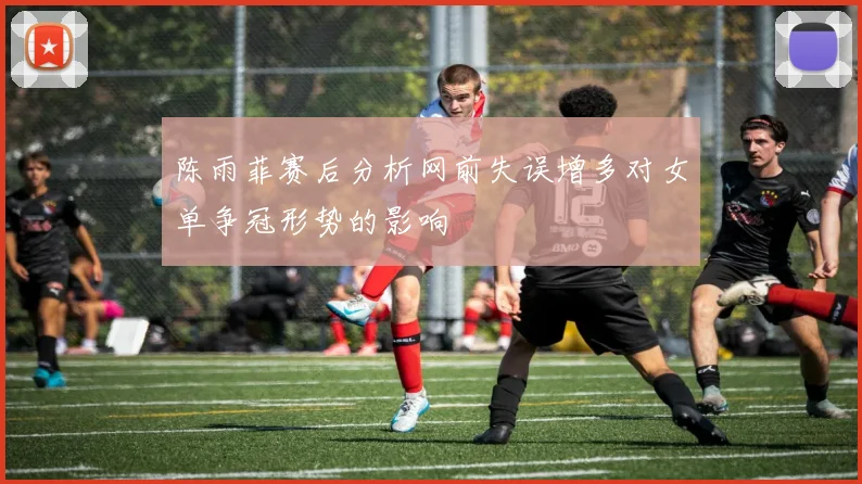 陈雨菲赛后分析网前失误增多对女单争冠形势的影响
