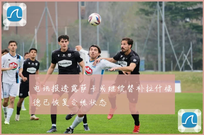 电讯报透露萨卡或继续替补拉什福德已恢复合练状态