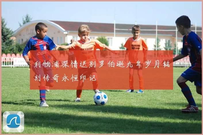 利物浦深情送别罗伯逊九年岁月铭刻传奇永恒印记