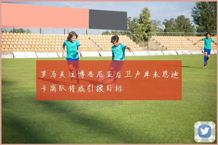 罗马关注博洛尼亚后卫卢库米恩迪卡离队将成引援目标