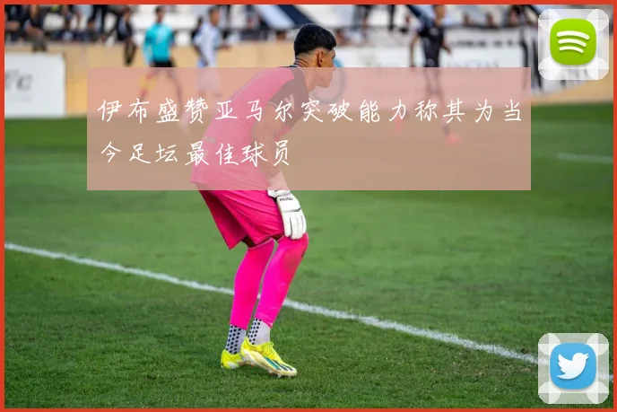 伊布盛赞亚马尔突破能力称其为当今足坛最佳球员