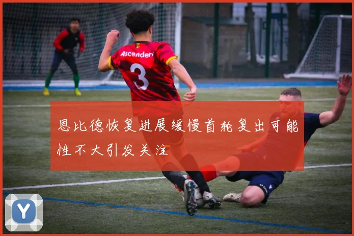 恩比德恢复进展缓慢首轮复出可能性不大引发关注