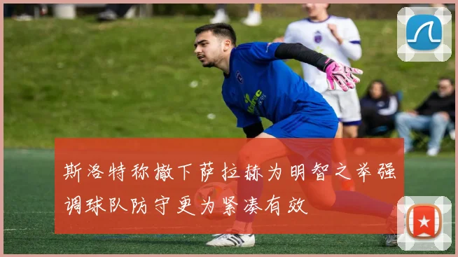 斯洛特称撤下萨拉赫为明智之举强调球队防守更为紧凑有效