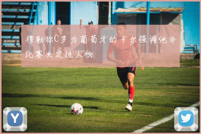 穆勒称C罗为葡萄牙的卡尔强调他非比赛决定性人物