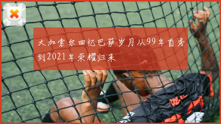 大加索尔回忆巴萨岁月从99年首秀到2021年荣耀归来
