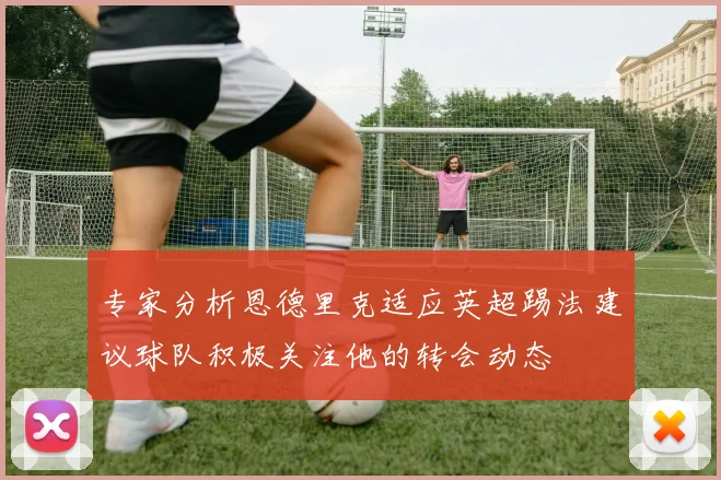 专家分析恩德里克适应英超踢法建议球队积极关注他的转会动态
