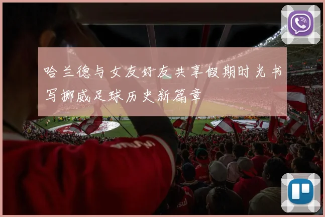 哈兰德与女友好友共享假期时光书写挪威足球历史新篇章