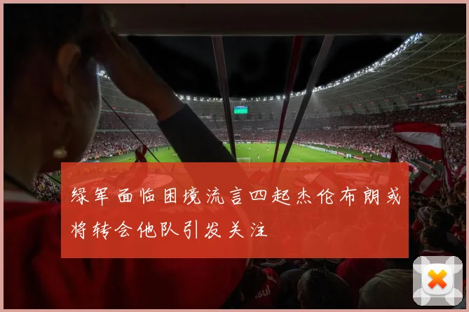 绿军面临困境流言四起杰伦布朗或将转会他队引发关注