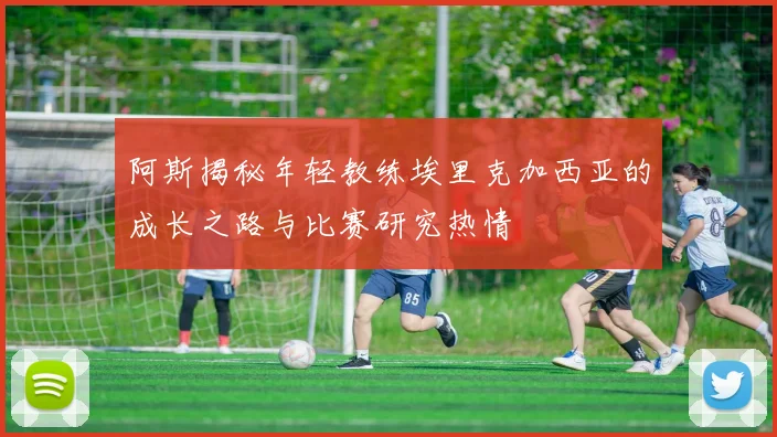 阿斯揭秘年轻教练埃里克加西亚的成长之路与比赛研究热情